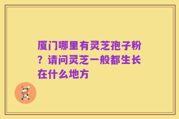 厦门哪里有灵芝孢子粉？请问灵芝一般都生长在什么地方
