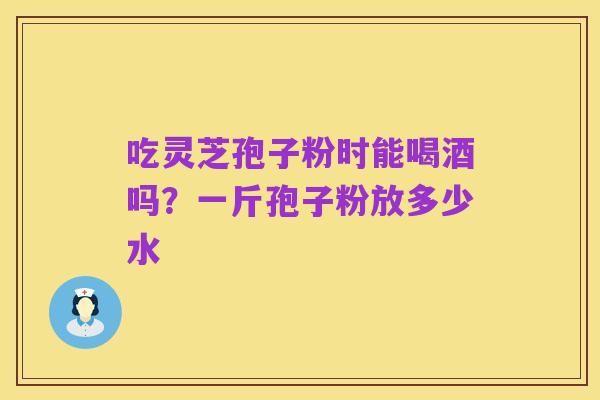 吃灵芝孢子粉时能喝酒吗?一斤孢子粉放多少水