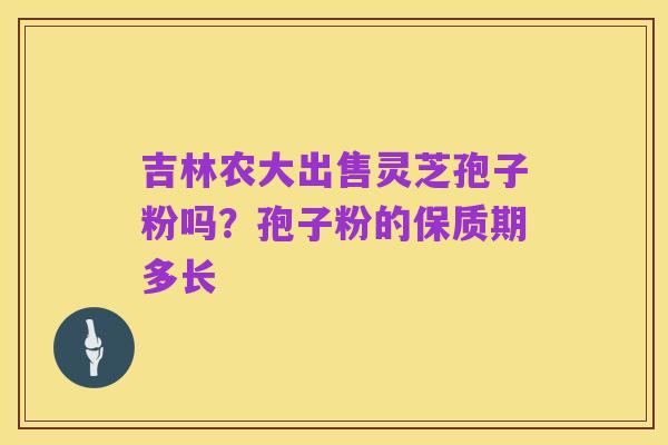 吉林农大出售灵芝孢子粉吗?孢子粉的保质期多长