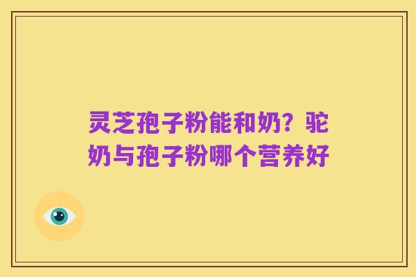 灵芝孢子粉能和奶？驼奶与孢子粉哪个营养好