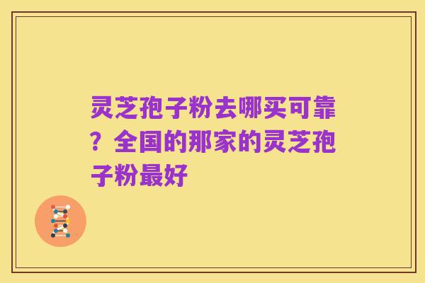 灵芝孢子粉去哪买可靠?全国的那家的灵芝孢子粉最好