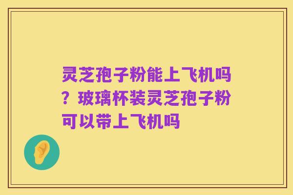 灵芝孢子粉能上飞机吗？玻璃杯装灵芝孢子粉可以带上飞机吗