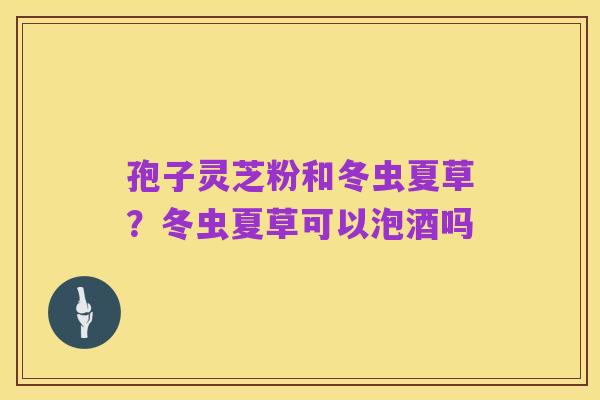 孢子灵芝粉和冬虫夏草？冬虫夏草可以泡酒吗