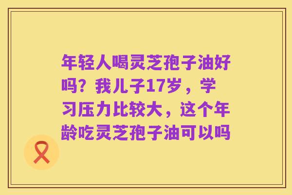 年轻人喝灵芝孢子油好吗？我儿子17岁，学习压力比较大，这个年龄吃灵芝孢子油可以吗