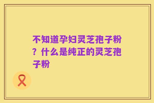 不知道孕妇灵芝孢子粉?什么是纯正的灵芝孢子粉