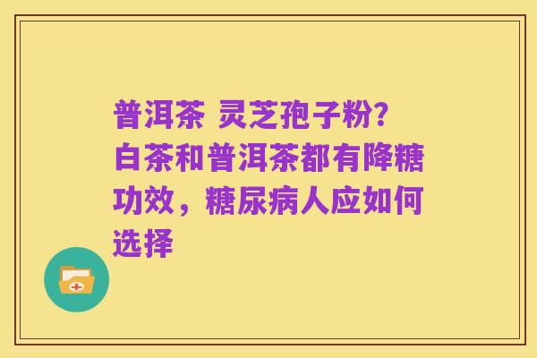 普洱茶 灵芝孢子粉?白茶和普洱茶都有降糖功效,糖尿病人应如何选择
