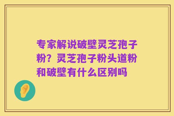 专家解说破壁灵芝孢子粉？灵芝孢子粉头道粉和破壁有什么区别吗