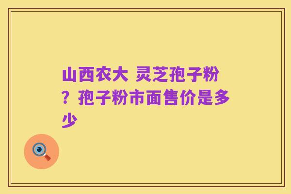 山西农大 灵芝孢子粉？孢子粉市面售价是多少