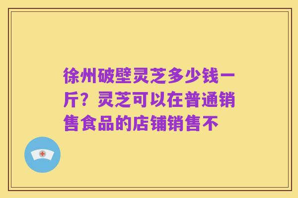 徐州破壁灵芝多少钱一斤?灵芝可以在普通销售食品的店铺销售不