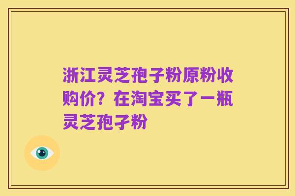 浙江灵芝孢子粉原粉收购价?在淘宝买了一瓶灵芝孢孑粉