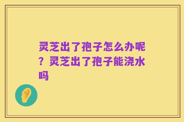 灵芝出了孢子怎么办呢？灵芝出了孢子能浇水吗
