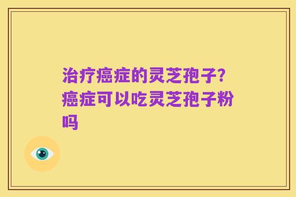 治疗癌症的灵芝孢子?癌症可以吃灵芝孢子粉吗