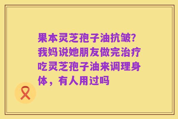 果本灵芝孢子油抗皱?我妈说她朋友做完治疗吃灵芝孢子油来调理身体,有人用过吗