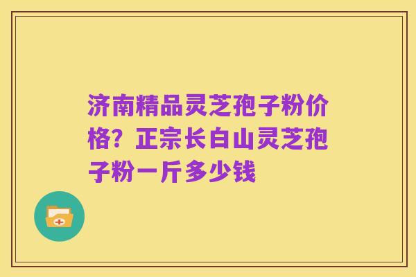 济南精品灵芝孢子粉价格?正宗长白山灵芝孢子粉一斤多少钱