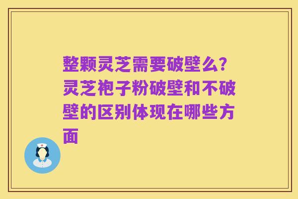 整颗灵芝需要破壁么？灵芝袍子粉破壁和不破壁的区别体现在哪些方面