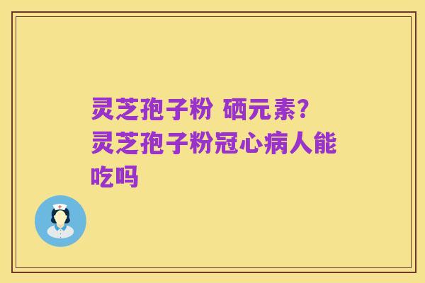 灵芝孢子粉 硒元素?灵芝孢子粉冠心病人能吃吗