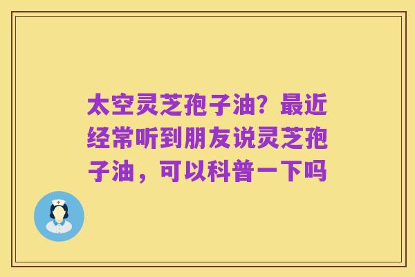 太空灵芝孢子油?最近经常听到朋友说灵芝孢子油,可以科普一下吗