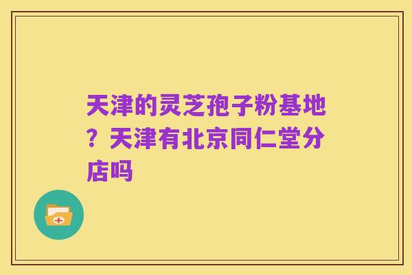 天津的灵芝孢子粉基地?天津有北京同仁堂分店吗