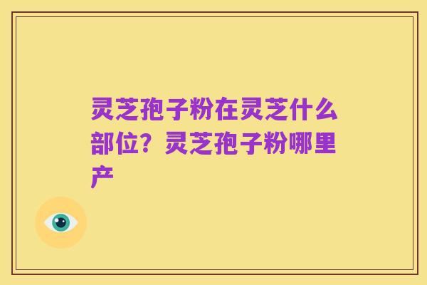 灵芝孢子粉在灵芝什么部位?灵芝孢子粉哪里产