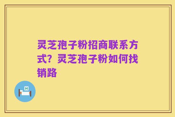 灵芝孢子粉招商联系方式?灵芝孢子粉如何找销路