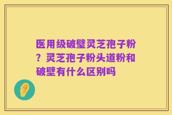 医用级破璧灵芝孢子粉?灵芝孢子粉头道粉和破壁有什么区别吗