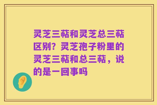 灵芝三萜和灵芝总三萜区别?灵芝孢子粉里的灵芝三萜和总三萜,说的是一回事吗