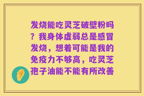 发烧能吃灵芝破壁粉吗?我身体虚弱总是感冒发烧,想着可能是我的免疫力不够高,吃灵芝孢子油能不能有所改善
