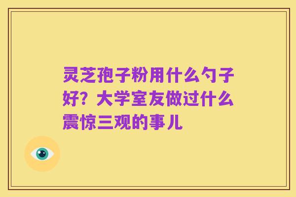 灵芝孢子粉用什么勺子好?大学室友做过什么震惊三观的事儿