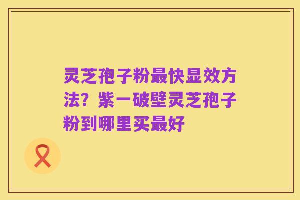 灵芝孢子粉最快显效方法？紫一破壁灵芝孢子粉到哪里买最好