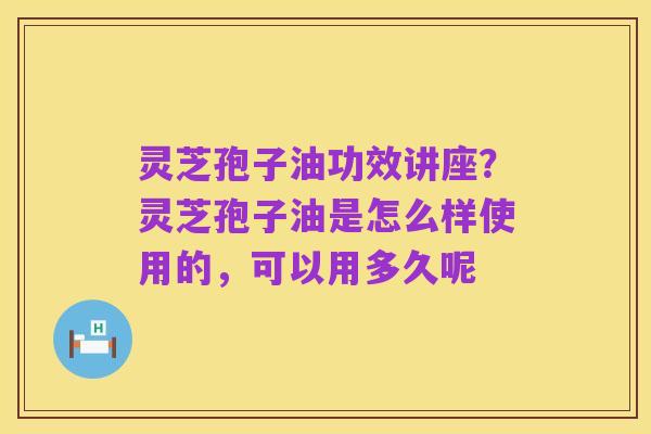 灵芝孢子油功效讲座?灵芝孢子油是怎么样使用的,可以用多久呢