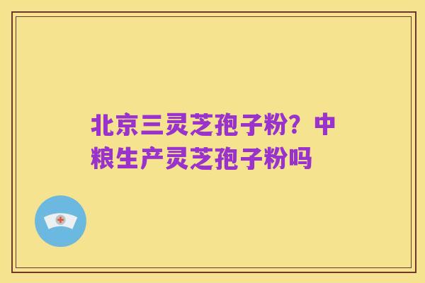 北京三灵芝孢子粉?中粮生产灵芝孢子粉吗