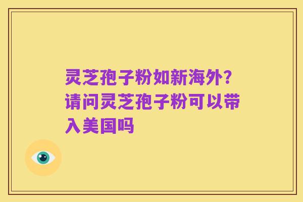 灵芝孢子粉如新海外?请问灵芝孢子粉可以带入美国吗