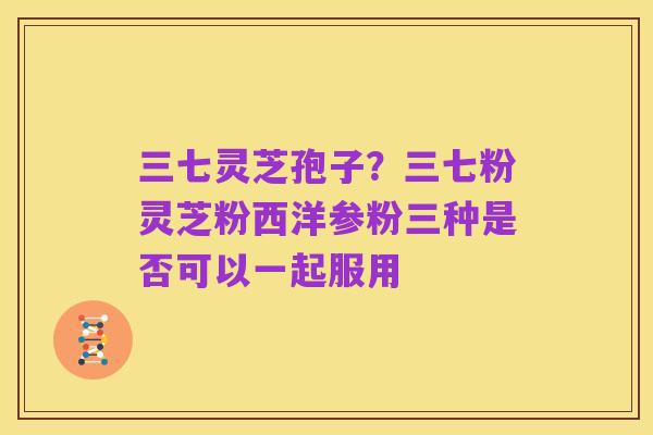 三七灵芝孢子?三七粉灵芝粉西洋参粉三种是否可以一起服用