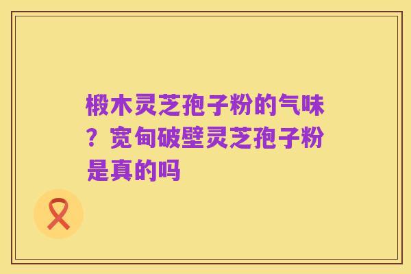 椴木灵芝孢子粉的气味?宽甸破壁灵芝孢子粉是真的吗