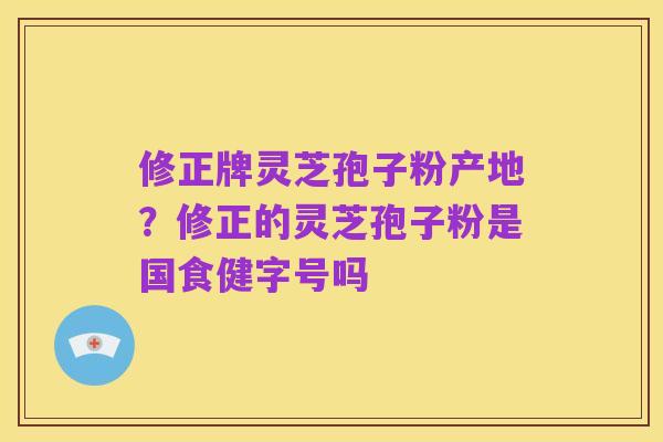 修正牌灵芝孢子粉产地?修正的灵芝孢子粉是国食健字号吗