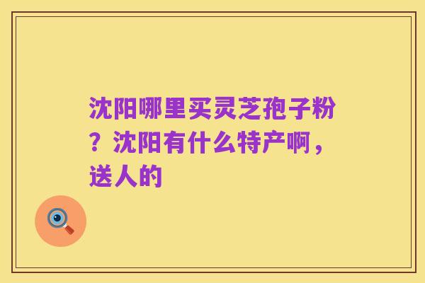 沈阳哪里买灵芝孢子粉?沈阳有什么特产啊,送人的
