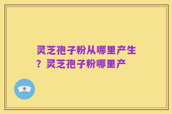 灵芝孢子粉从哪里产生?灵芝孢子粉哪里产