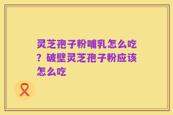 灵芝孢子粉哺乳怎么吃?破壁灵芝孢子粉应该怎么吃