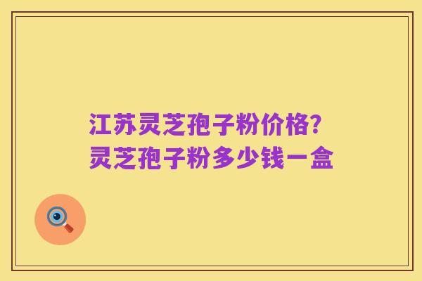 江苏灵芝孢子粉价格？灵芝孢子粉多少钱一盒