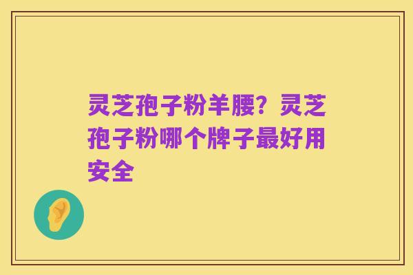 灵芝孢子粉羊腰?灵芝孢子粉哪个牌子最好用安全