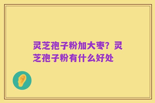 灵芝孢子粉加大枣?灵芝孢子粉有什么好处