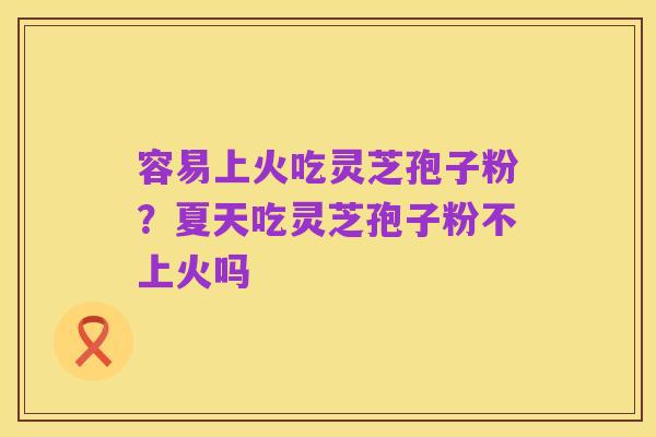 容易上火吃灵芝孢子粉?夏天吃灵芝孢子粉不上火吗