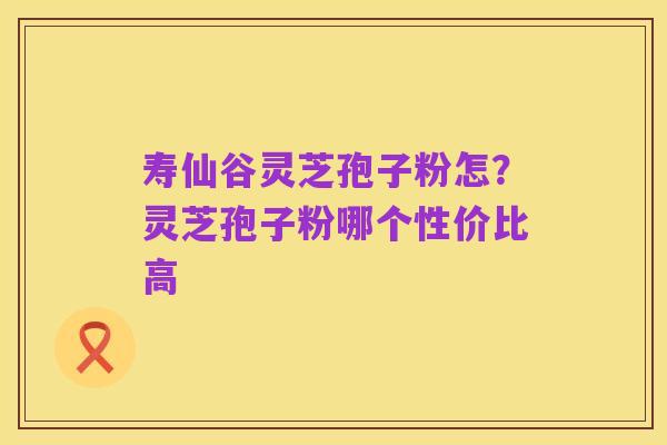 寿仙谷灵芝孢子粉怎?灵芝孢子粉哪个性价比高