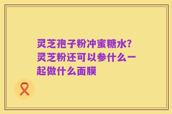 灵芝孢子粉冲蜜糖水？灵芝粉还可以参什么一起做什么面膜
