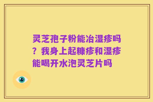 灵芝孢子粉能冶湿疹吗?我身上起糠疹和湿疹能喝开水泡灵芝片吗