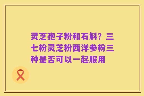 灵芝孢子粉和石斛?三七粉灵芝粉西洋参粉三种是否可以一起服用