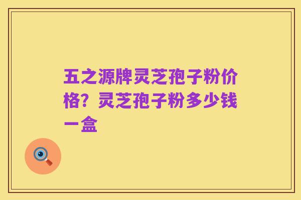 五之源牌灵芝孢子粉价格？灵芝孢子粉多少钱一盒
