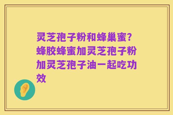 灵芝孢子粉和蜂巢蜜？蜂胶蜂蜜加灵芝孢子粉加灵芝孢子油一起吃功效