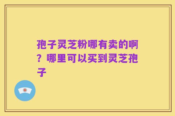 孢子灵芝粉哪有卖的啊？哪里可以买到灵芝孢子