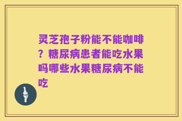 灵芝孢子粉能不能咖啡？糖尿病患者能吃水果吗哪些水果糖尿病不能吃